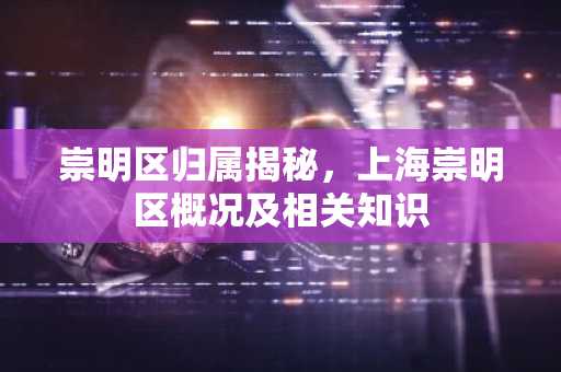 崇明区归属揭秘，上海崇明区概况及相关知识