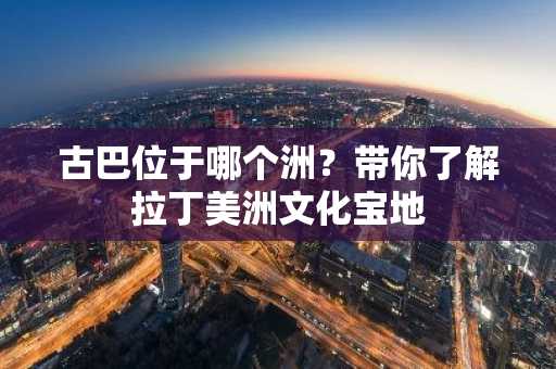 古巴位于哪个洲？带你了解拉丁美洲文化宝地