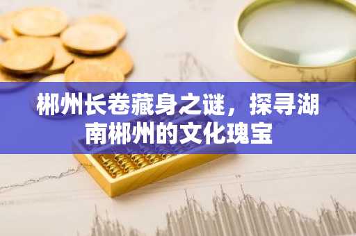 郴州长卷藏身之谜，探寻湖南郴州的文化瑰宝