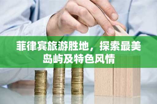 菲律宾旅游胜地，探索最美岛屿及特色风情