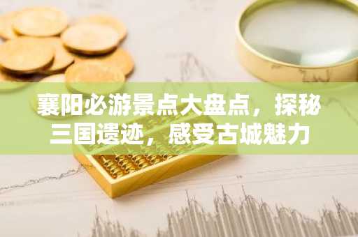 襄阳必游景点大盘点，探秘三国遗迹，感受古城魅力