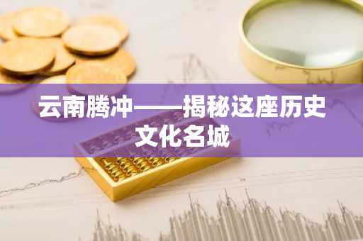 云南腾冲——揭秘这座历史文化名城