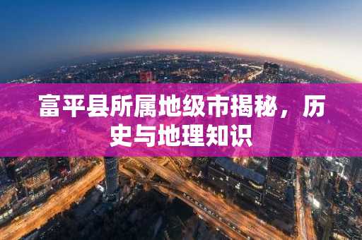 富平县所属地级市揭秘，历史与地理知识