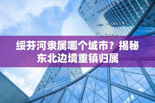 绥芬河隶属哪个城市？揭秘东北边境重镇归属