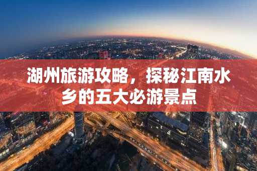 湖州旅游攻略，探秘江南水乡的五大必游景点