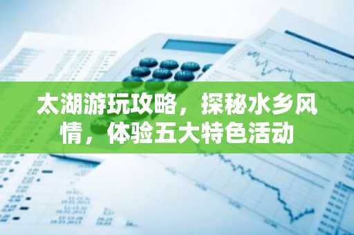 太湖游玩攻略，探秘水乡风情，体验五大特色活动