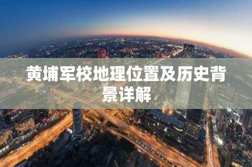 黄埔军校地理位置及历史背景详解