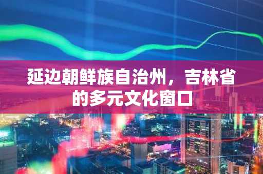 延边朝鲜族自治州，吉林省的多元文化窗口