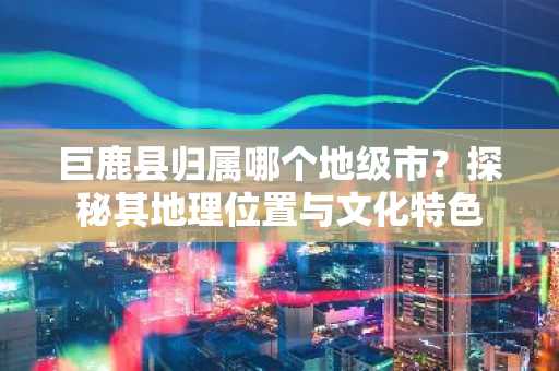 巨鹿县归属哪个地级市？探秘其地理位置与文化特色