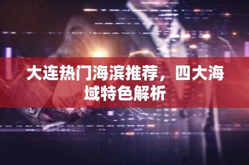 大连热门海滨推荐，四大海域特色解析