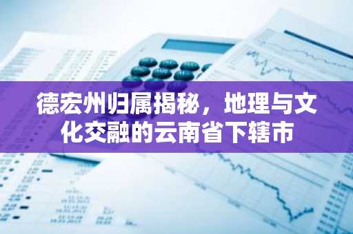 德宏州归属揭秘，地理与文化交融的云南省下辖市