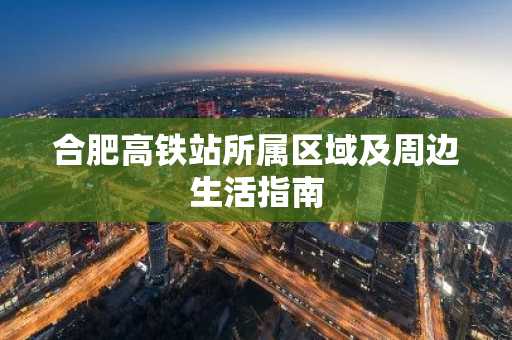 合肥高铁站所属区域及周边生活指南