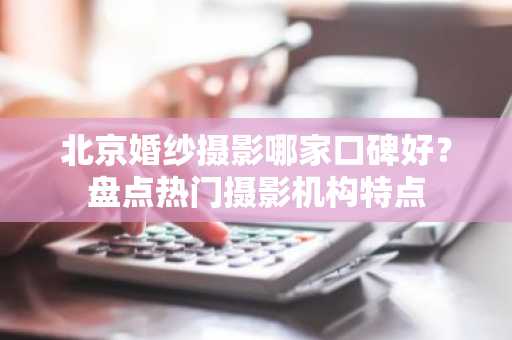 北京婚纱摄影哪家口碑好？盘点热门摄影机构特点