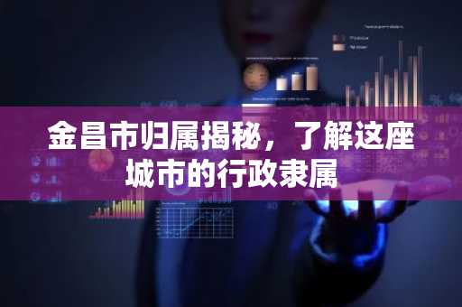 金昌市归属揭秘，了解这座城市的行政隶属