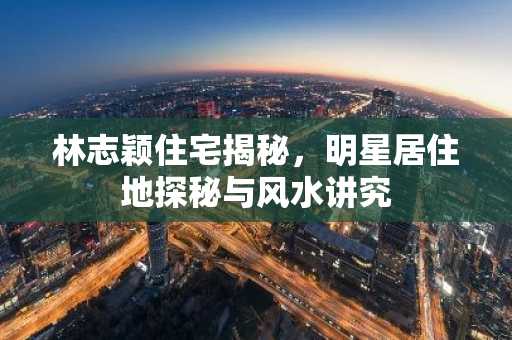 林志颖住宅揭秘，明星居住地探秘与风水讲究