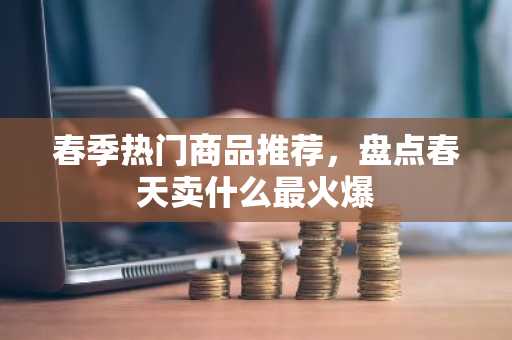 春季热门商品推荐，盘点春天卖什么最火爆