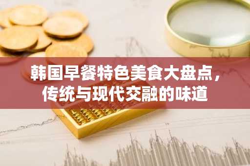 韩国早餐特色美食大盘点，传统与现代交融的味道