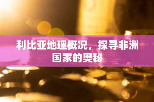 利比亚地理概况，探寻非洲国家的奥秘