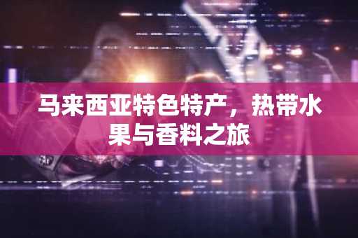 马来西亚特色特产，热带水果与香料之旅