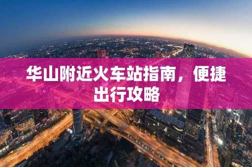 华山附近火车站指南，便捷出行攻略