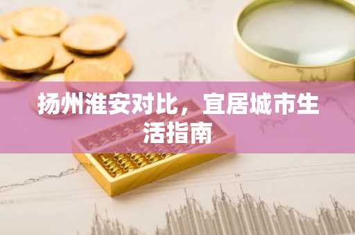扬州淮安对比，宜居城市生活指南