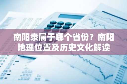 南阳隶属于哪个省份？南阳地理位置及历史文化解读