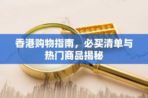 香港购物指南，必买清单与热门商品揭秘