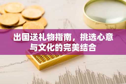 出国送礼物指南，挑选心意与文化的完美结合