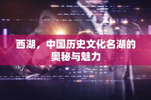 西湖，中国历史文化名湖的奥秘与魅力