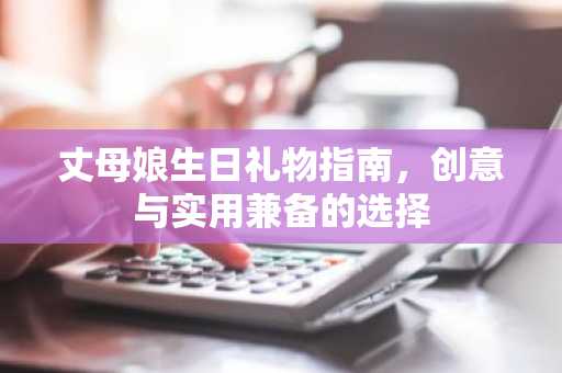 丈母娘生日礼物指南，创意与实用兼备的选择