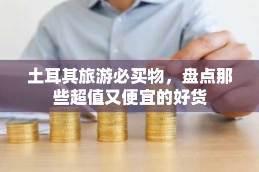 土耳其旅游必买物，盘点那些超值又便宜的好货