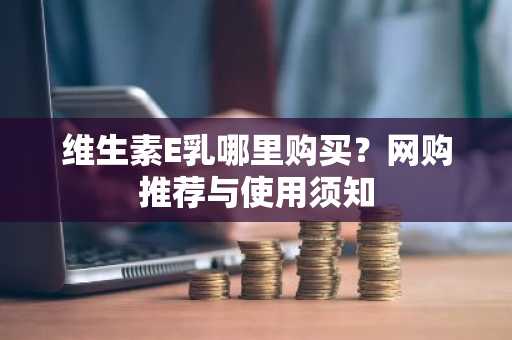 维生素E乳哪里购买？网购推荐与使用须知