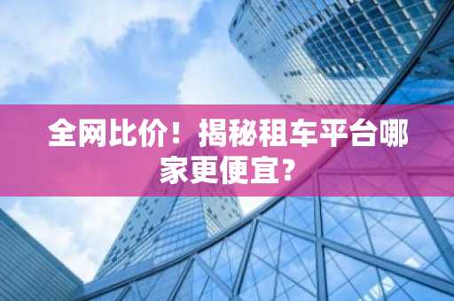 全网比价！揭秘租车平台哪家更便宜？