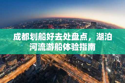 成都划船好去处盘点，湖泊河流游船体验指南