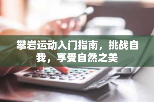 攀岩运动入门指南，挑战自我，享受自然之美