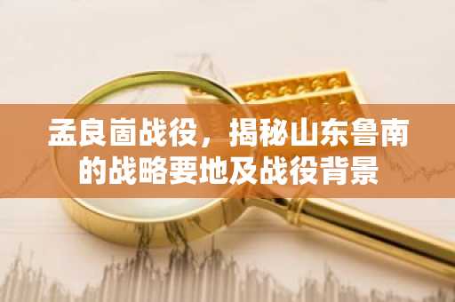 孟良崮战役，揭秘山东鲁南的战略要地及战役背景