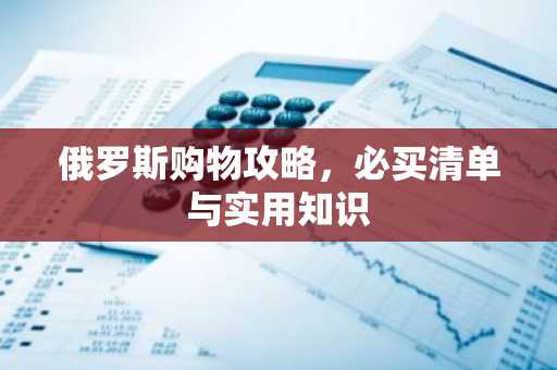 俄罗斯购物攻略，必买清单与实用知识