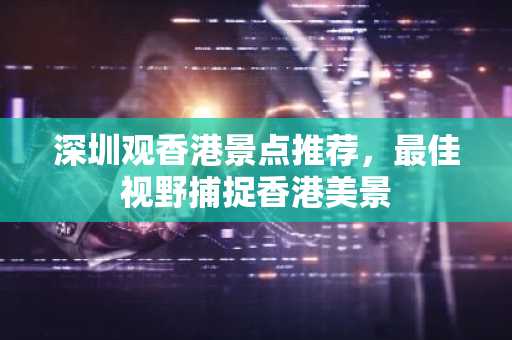深圳观香港景点推荐，最佳视野捕捉香港美景