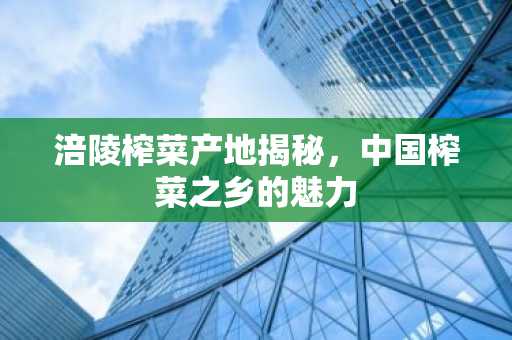 涪陵榨菜产地揭秘，中国榨菜之乡的魅力