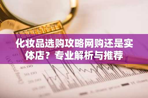 化妆品选购攻略网购还是实体店？专业解析与推荐