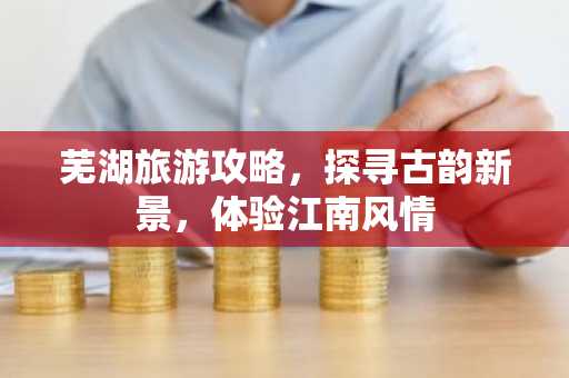 芜湖旅游攻略，探寻古韵新景，体验江南风情