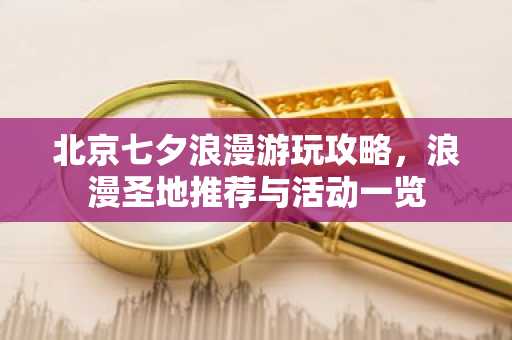 北京七夕浪漫游玩攻略，浪漫圣地推荐与活动一览