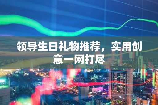 领导生日礼物推荐，实用创意一网打尽