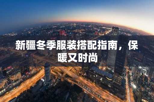 新疆冬季服装搭配指南，保暖又时尚