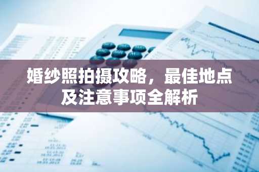 婚纱照拍摄攻略，最佳地点及注意事项全解析