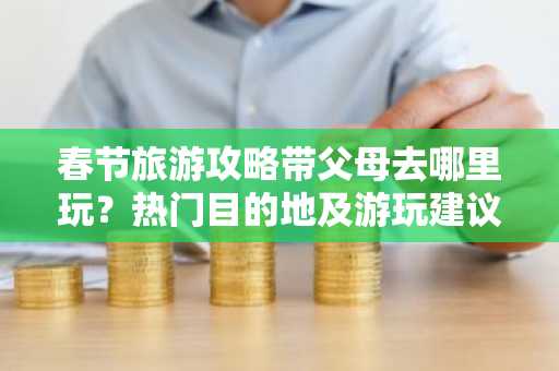 春节旅游攻略带父母去哪里玩？热门目的地及游玩建议
