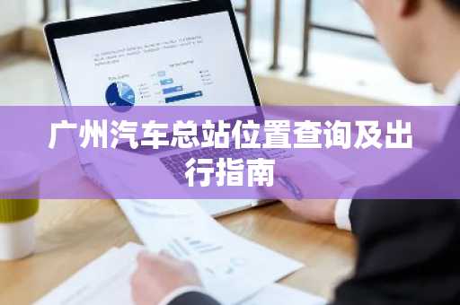 广州汽车总站位置查询及出行指南