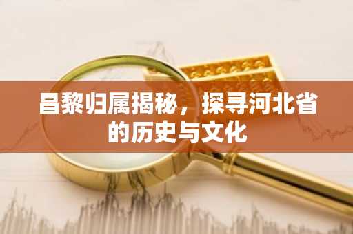 昌黎归属揭秘，探寻河北省的历史与文化