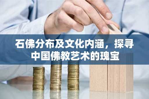 石佛分布及文化内涵，探寻中国佛教艺术的瑰宝