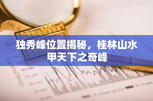 独秀峰位置揭秘，桂林山水甲天下之奇峰